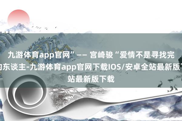 九游体育app官网”—— 宫崎骏“爱情不是寻找完竣的东谈主-九游体育app官网下载IOS/安卓全站最新版下载