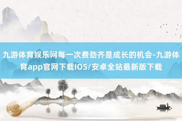 九游体育娱乐网每一次费劲齐是成长的机会-九游体育app官网下载IOS/安卓全站最新版下载