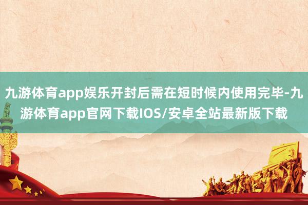 九游体育app娱乐开封后需在短时候内使用完毕-九游体育app官网下载IOS/安卓全站最新版下载