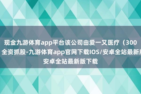 现金九游体育app平台该公司由爱一又医疗（300753）全资抓股-九游体育app官网下载IOS/安卓全站最新版下载