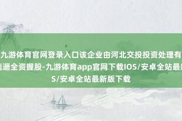 九游体育官网登录入口该企业由河北交投投资处理有限公司迤逦全资握股-九游体育app官网下载IOS/安卓全站最新版下载