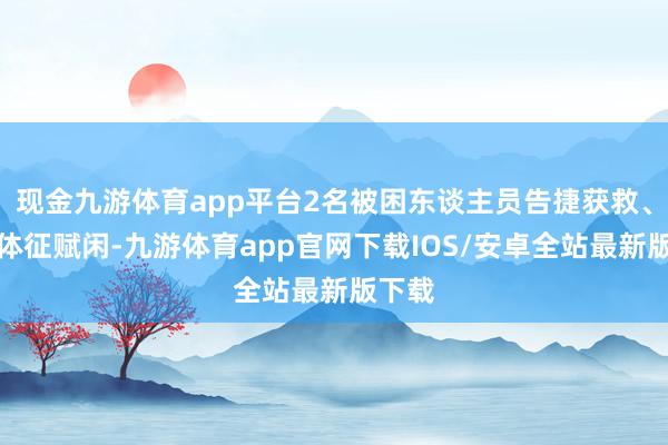 现金九游体育app平台2名被困东谈主员告捷获救、人命体征赋闲-九游体育app官网下载IOS/安卓全站最新版下载
