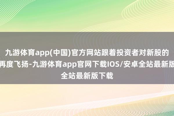 九游体育app(中国)官方网站跟着投资者对新股的柔软再度飞扬-九游体育app官网下载IOS/安卓全站最新版下载