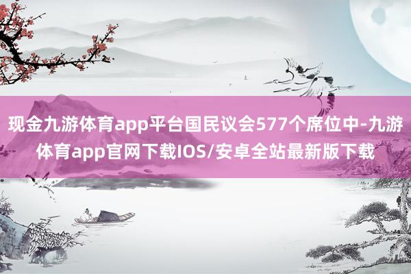 现金九游体育app平台国民议会577个席位中-九游体育app官网下载IOS/安卓全站最新版下载