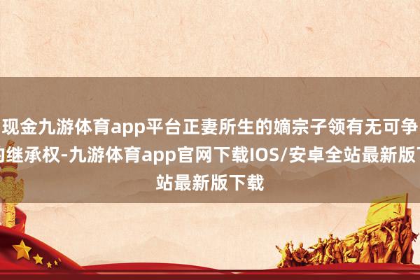 现金九游体育app平台正妻所生的嫡宗子领有无可争议的继承权-九游体育app官网下载IOS/安卓全站最新版下载