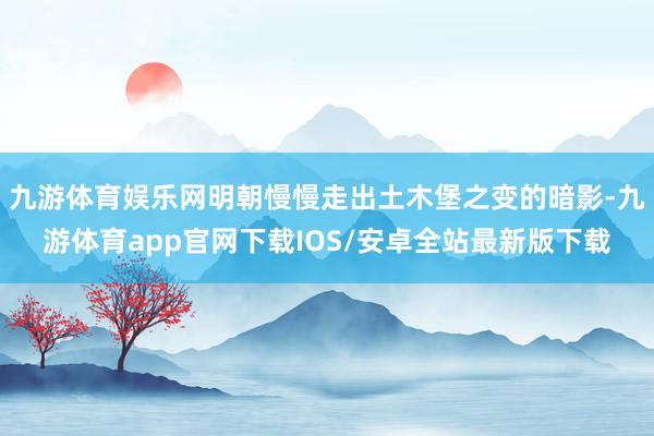 九游体育娱乐网明朝慢慢走出土木堡之变的暗影-九游体育app官网下载IOS/安卓全站最新版下载