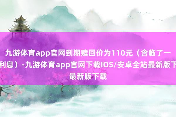 九游体育app官网到期赎回价为110元(含临了一期利息)-九游体育app官网下载IOS/安卓全站最新版下载