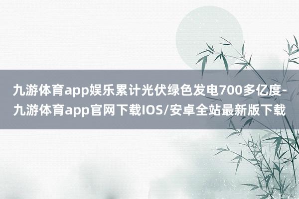 九游体育app娱乐累计光伏绿色发电700多亿度-九游体育app官网下载IOS/安卓全站最新版下载
