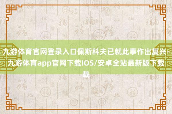 九游体育官网登录入口佩斯科夫已就此事作出复兴-九游体育app官网下载IOS/安卓全站最新版下载