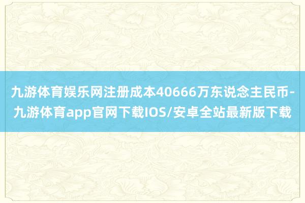 九游体育娱乐网注册成本40666万东说念主民币-九游体育app官网下载IOS/安卓全站最新版下载