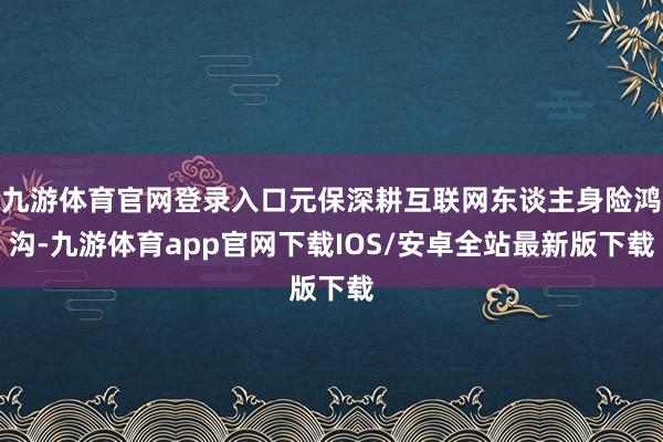 九游体育官网登录入口元保深耕互联网东谈主身险鸿沟-九游体育app官网下载IOS/安卓全站最新版下载