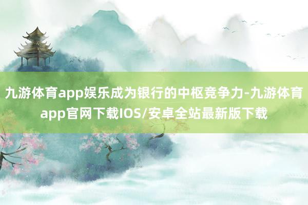 九游体育app娱乐成为银行的中枢竞争力-九游体育app官网下载IOS/安卓全站最新版下载