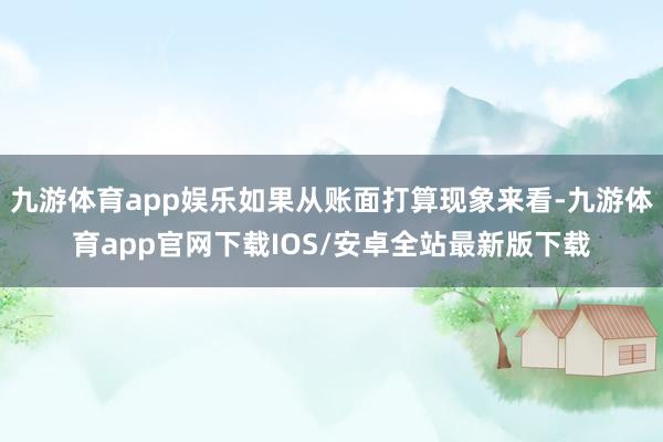九游体育app娱乐如果从账面打算现象来看-九游体育app官网下载IOS/安卓全站最新版下载