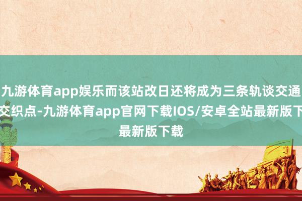九游体育app娱乐而该站改日还将成为三条轨谈交通的交织点-九游体育app官网下载IOS/安卓全站最新版下载