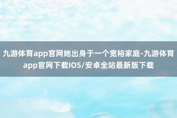 九游体育app官网她出身于一个宽裕家庭-九游体育app官网下载IOS/安卓全站最新版下载