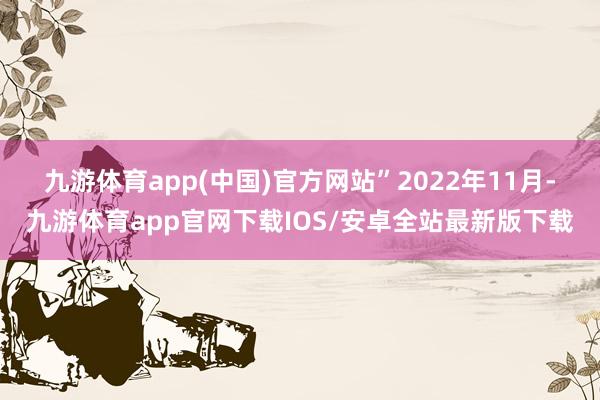 九游体育app(中国)官方网站” 2022年11月-九游体育app官网下载IOS/安卓全站最新版下载