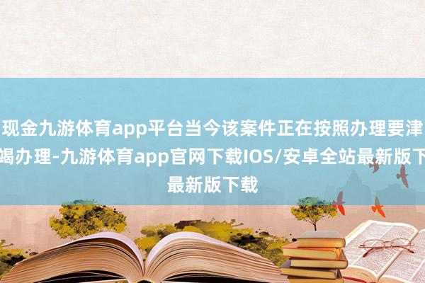 现金九游体育app平台当今该案件正在按照办理要津不竭办理-九游体育app官网下载IOS/安卓全站最新版下载