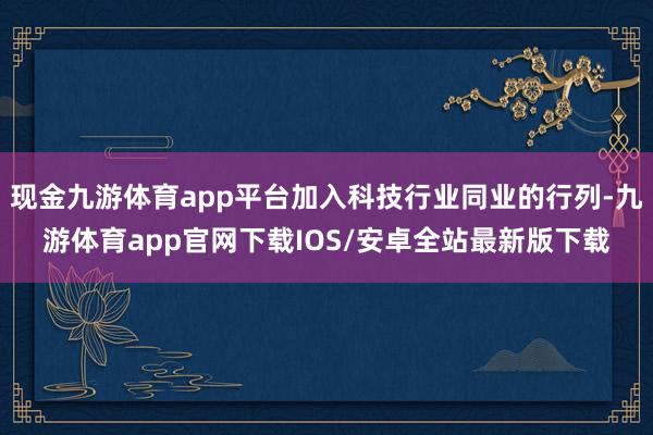 现金九游体育app平台加入科技行业同业的行列-九游体育app官网下载IOS/安卓全站最新版下载