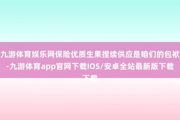 九游体育娱乐网保险优质生果捏续供应是咱们的包袱-九游体育app官网下载IOS/安卓全站最新版下载