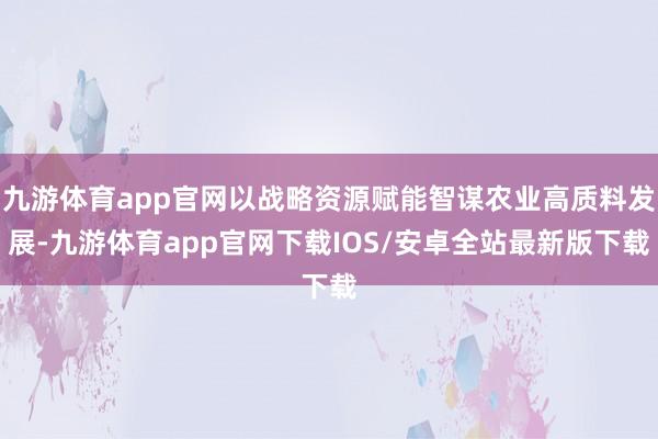 九游体育app官网以战略资源赋能智谋农业高质料发展-九游体育app官网下载IOS/安卓全站最新版下载