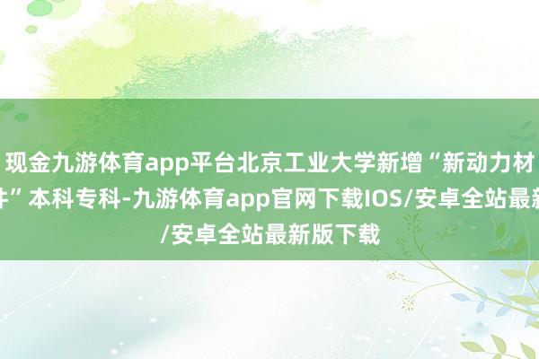 现金九游体育app平台北京工业大学新增“新动力材料与器件”本科专科-九游体育app官网下载IOS/安卓全站最新版下载