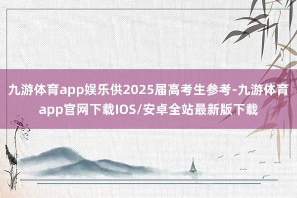 九游体育app娱乐供2025届高考生参考-九游体育app官网下载IOS/安卓全站最新版下载