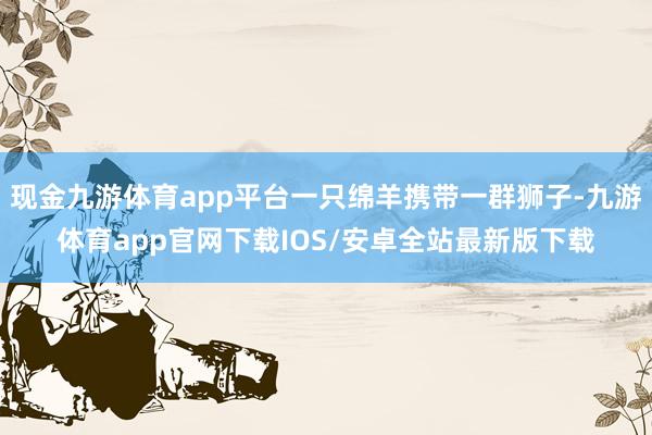 现金九游体育app平台一只绵羊携带一群狮子-九游体育app官网下载IOS/安卓全站最新版下载