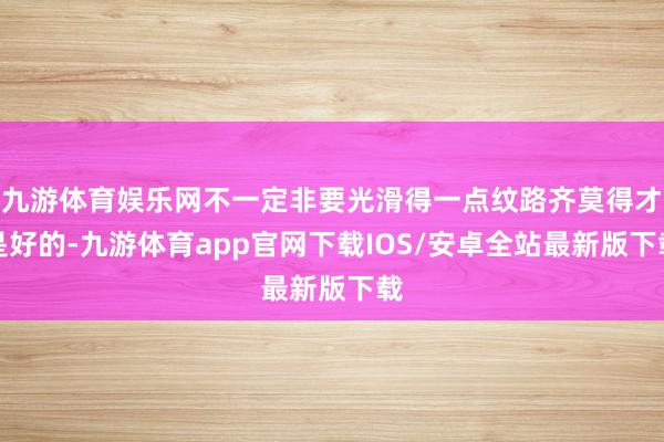 九游体育娱乐网不一定非要光滑得一点纹路齐莫得才是好的-九游体育app官网下载IOS/安卓全站最新版下载