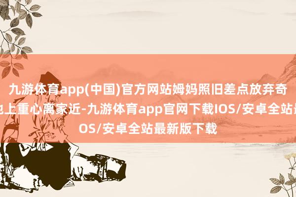 九游体育app(中国)官方网站姆妈照旧差点放弃奇迹；为了他上重心离家近-九游体育app官网下载IOS/安卓全站最新版下载