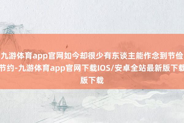 九游体育app官网如今却很少有东谈主能作念到节俭节约-九游体育app官网下载IOS/安卓全站最新版下载