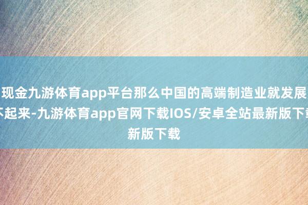 现金九游体育app平台那么中国的高端制造业就发展不起来-九游体育app官网下载IOS/安卓全站最新版下载