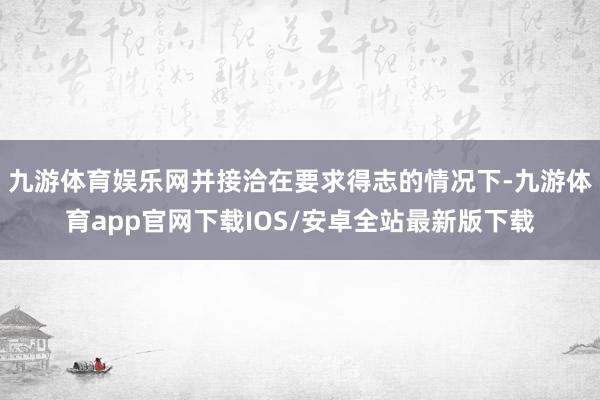 九游体育娱乐网并接洽在要求得志的情况下-九游体育app官网下载IOS/安卓全站最新版下载