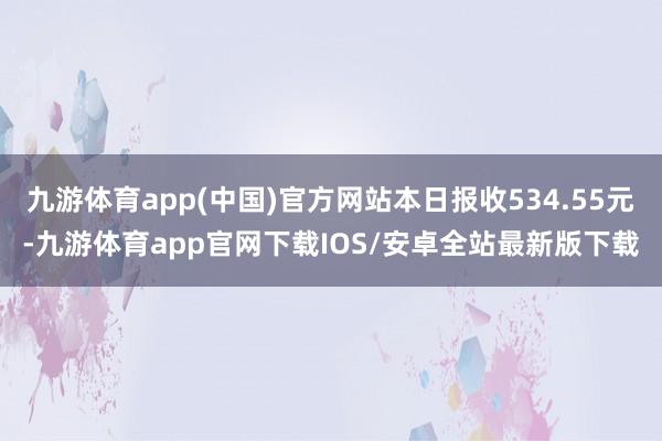 九游体育app(中国)官方网站本日报收534.55元-九游体育app官网下载IOS/安卓全站最新版下载