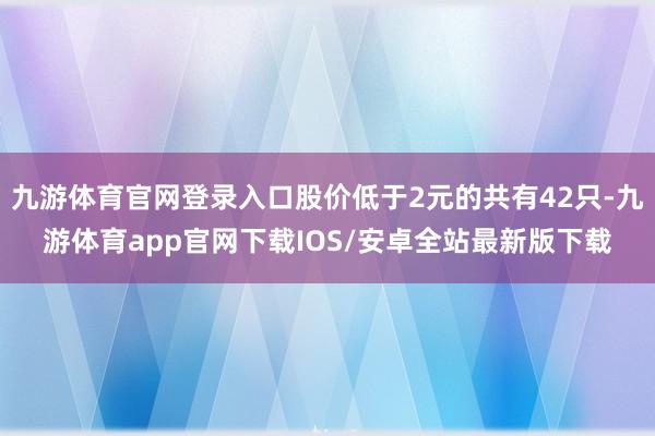 九游体育官网登录入口股价低于2元的共有42只-九游体育app官网下载IOS/安卓全站最新版下载