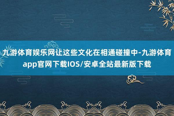 九游体育娱乐网让这些文化在相通碰撞中-九游体育app官网下载IOS/安卓全站最新版下载