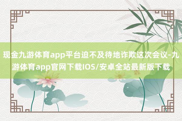 现金九游体育app平台迫不及待地诈欺这次会议-九游体育app官网下载IOS/安卓全站最新版下载