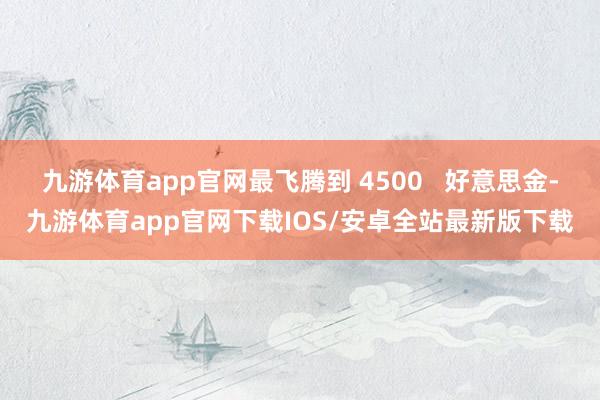 九游体育app官网最飞腾到 4500   好意思金-九游体育app官网下载IOS/安卓全站最新版下载