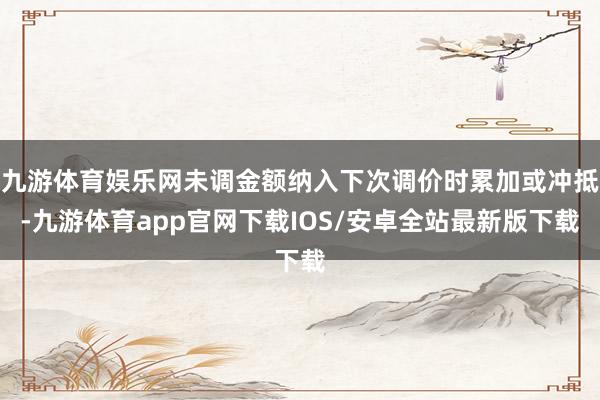 九游体育娱乐网未调金额纳入下次调价时累加或冲抵-九游体育app官网下载IOS/安卓全站最新版下载