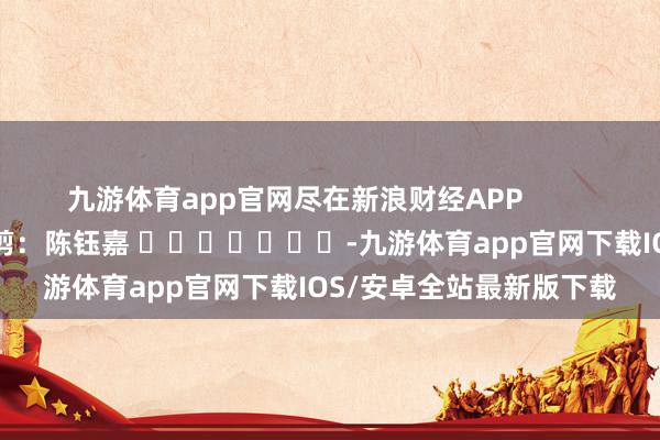 九游体育app官网尽在新浪财经APP 包袱裁剪:陈钰嘉 -九游体育app官网下载IOS/安卓全站最新版下载