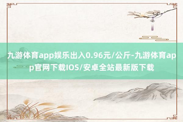 九游体育app娱乐出入0.96元/公斤-九游体育app官网下载IOS/安卓全站最新版下载