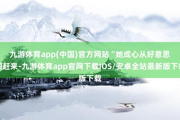 九游体育app(中国)官方网站　　“她成心从好意思国赶来-九游体育app官网下载IOS/安卓全站最新版下载