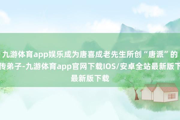 九游体育app娱乐成为唐喜成老先生所创“唐派”的再传弟子-九游体育app官网下载IOS/安卓全站最新版下载