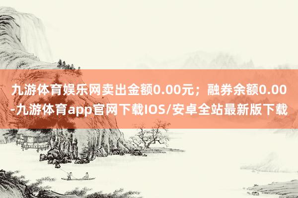 九游体育娱乐网卖出金额0.00元；融券余额0.00-九游体育app官网下载IOS/安卓全站最新版下载