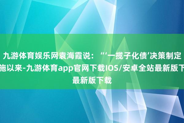 九游体育娱乐网袁海霞说:“‘一揽子化债’决策制定实施以来-九游体育app官网下载IOS/安卓全站最新版下载