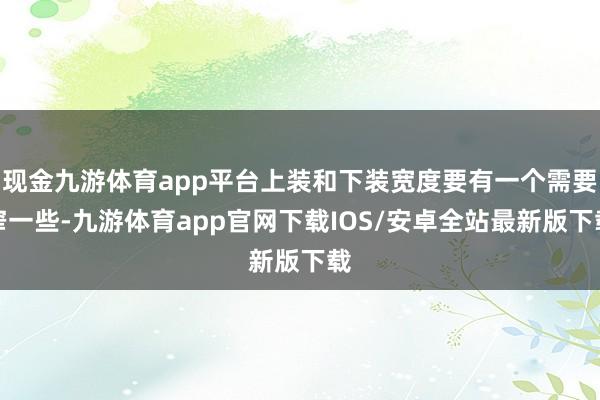 现金九游体育app平台上装和下装宽度要有一个需要窄一些-九游体育app官网下载IOS/安卓全站最新版下载