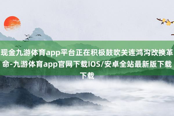 现金九游体育app平台正在积极鼓吹关连鸿沟改换革命-九游体育app官网下载IOS/安卓全站最新版下载