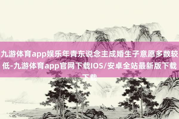 九游体育app娱乐年青东说念主成婚生子意愿多数较低-九游体育app官网下载IOS/安卓全站最新版下载