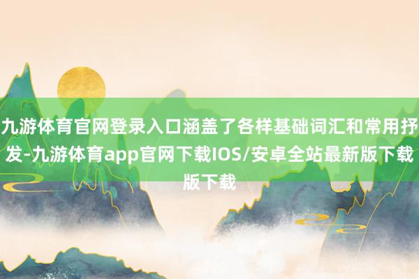 九游体育官网登录入口涵盖了各样基础词汇和常用抒发-九游体育app官网下载IOS/安卓全站最新版下载