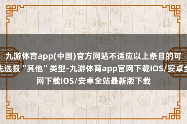 九游体育app(中国)官方网站不适应以上条目的可阐发自己条目先选报“其他”类型-九游体育app官网下载IOS/安卓全站最新版下载