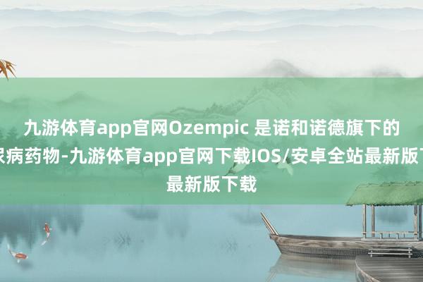 九游体育app官网Ozempic 是诺和诺德旗下的糖尿病药物-九游体育app官网下载IOS/安卓全站最新版下载
